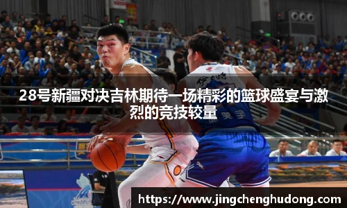 28号新疆对决吉林期待一场精彩的篮球盛宴与激烈的竞技较量