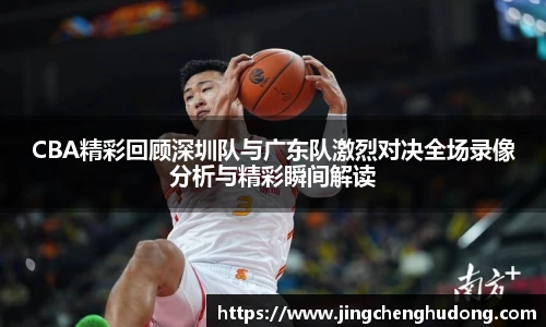 CBA精彩回顾深圳队与广东队激烈对决全场录像分析与精彩瞬间解读