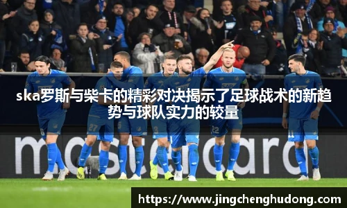 ska罗斯与柴卡的精彩对决揭示了足球战术的新趋势与球队实力的较量